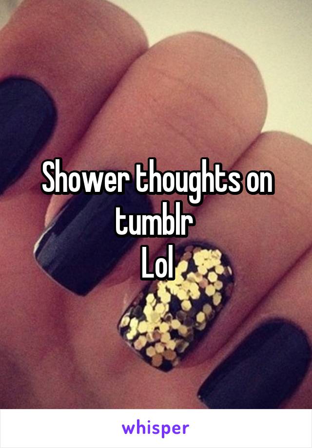 Shower thoughts on tumblr 
Lol