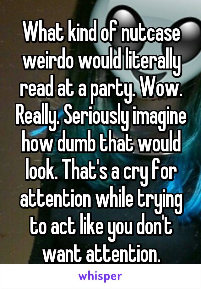 What kind of nutcase weirdo would literally read at a party. Wow. Really. Seriously imagine how dumb that would look. That's a cry for attention while trying to act like you don't want attention.