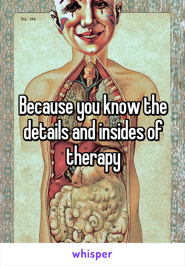 Because you know the details and insides of therapy