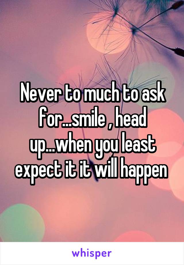 Never to much to ask for...smile , head up...when you least expect it it will happen 