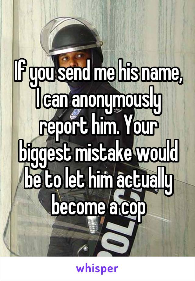 If you send me his name, I can anonymously report him. Your biggest mistake would be to let him actually become a cop