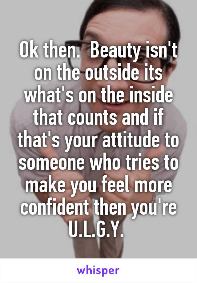 Ok then.  Beauty isn't on the outside its what's on the inside that counts and if that's your attitude to someone who tries to make you feel more confident then you're U.L.G.Y. 