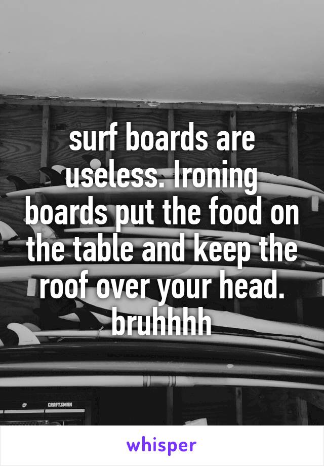 surf boards are useless. Ironing boards put the food on the table and keep the roof over your head. bruhhhh