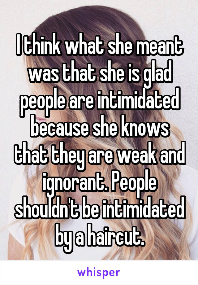 I think what she meant was that she is glad people are intimidated because she knows that they are weak and ignorant. People shouldn't be intimidated by a haircut.