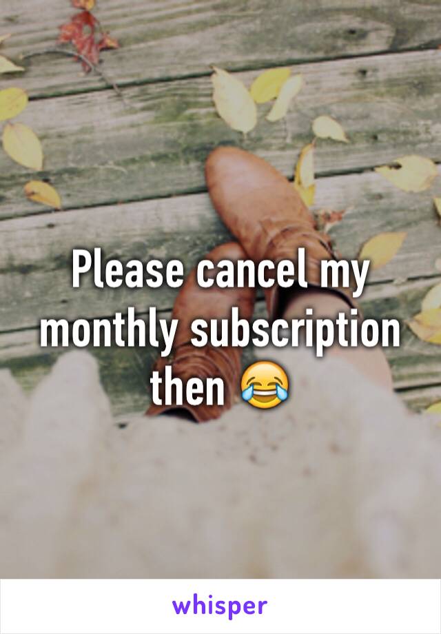 Please cancel my monthly subscription then 😂