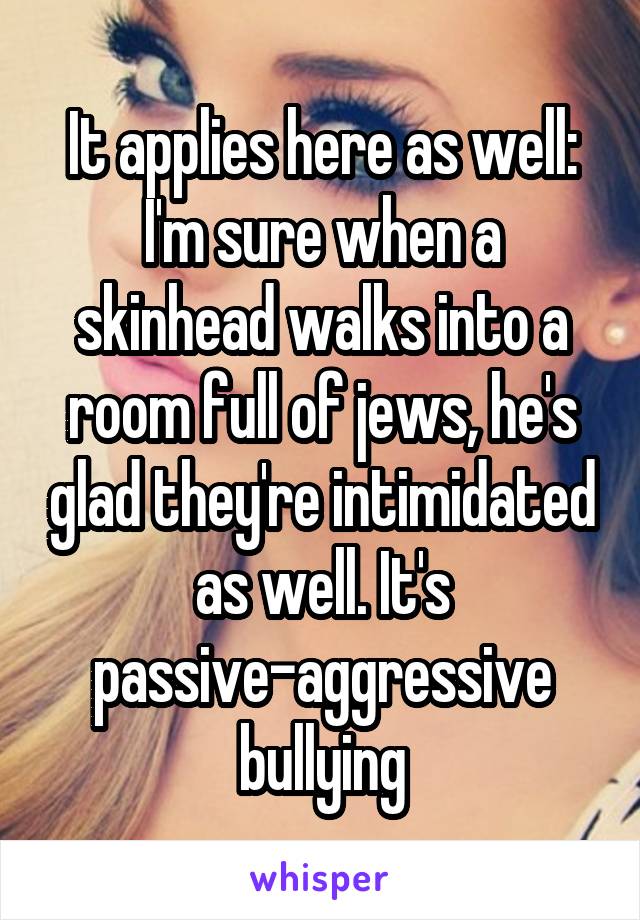 It applies here as well: I'm sure when a skinhead walks into a room full of jews, he's glad they're intimidated as well. It's passive-aggressive bullying