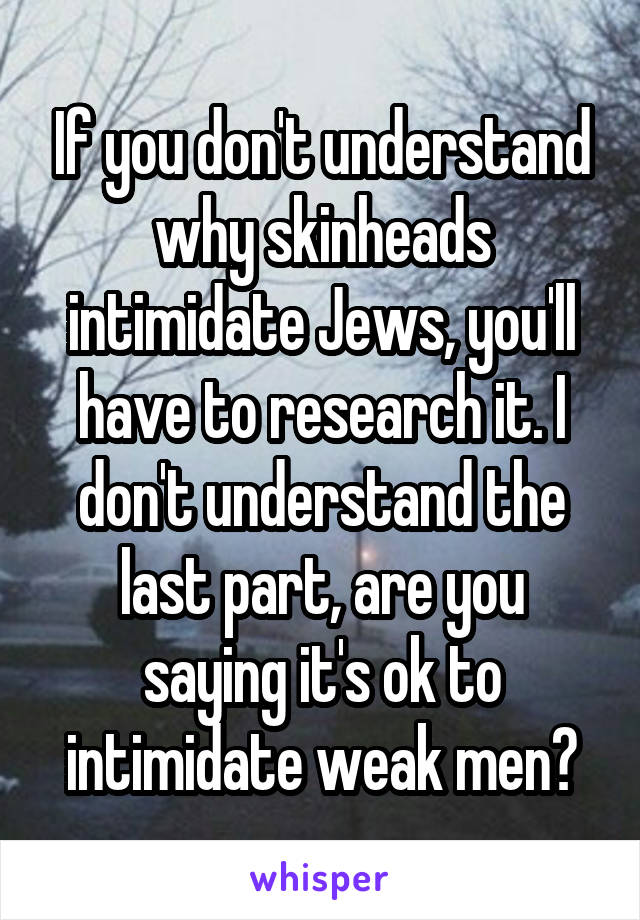 If you don't understand why skinheads intimidate Jews, you'll have to research it. I don't understand the last part, are you saying it's ok to intimidate weak men?