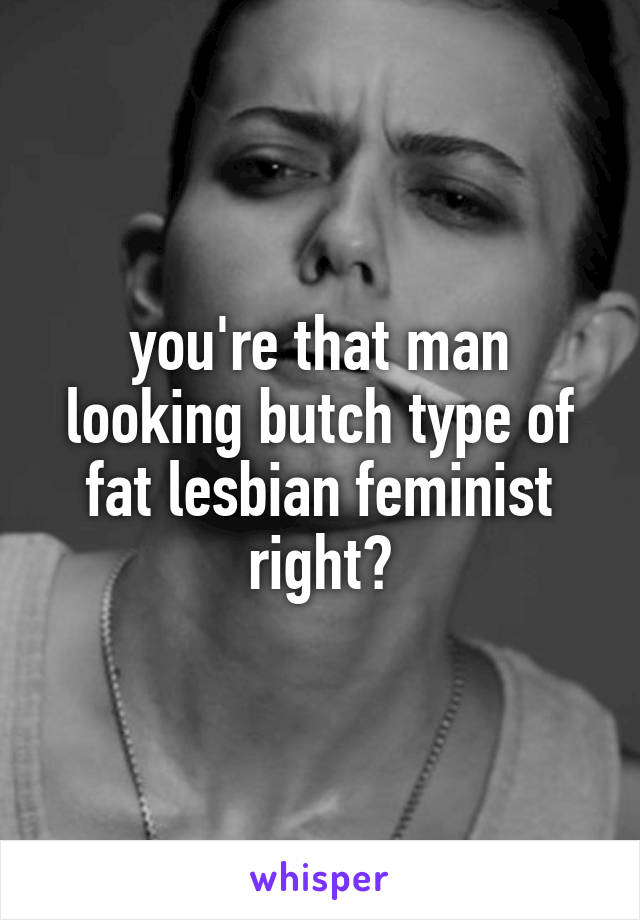 you're that man looking butch type of fat lesbian feminist right?