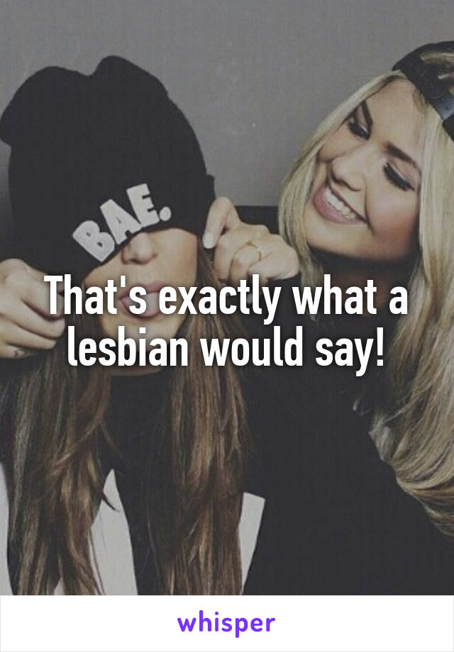 That's exactly what a lesbian would say!