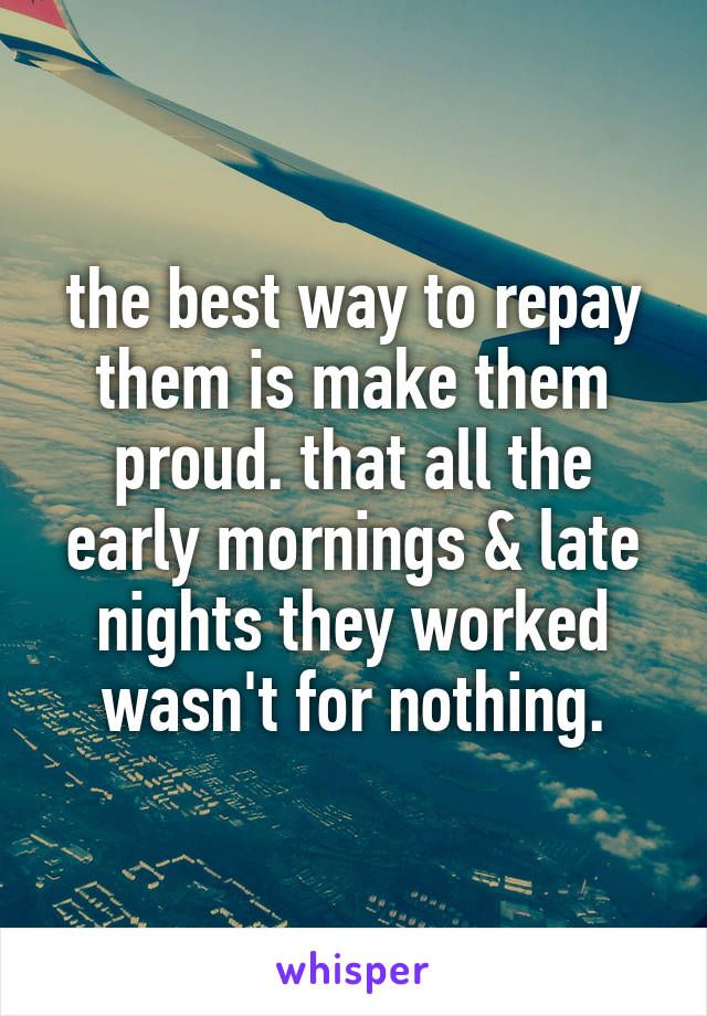 the best way to repay them is make them proud. that all the early mornings & late nights they worked wasn't for nothing.