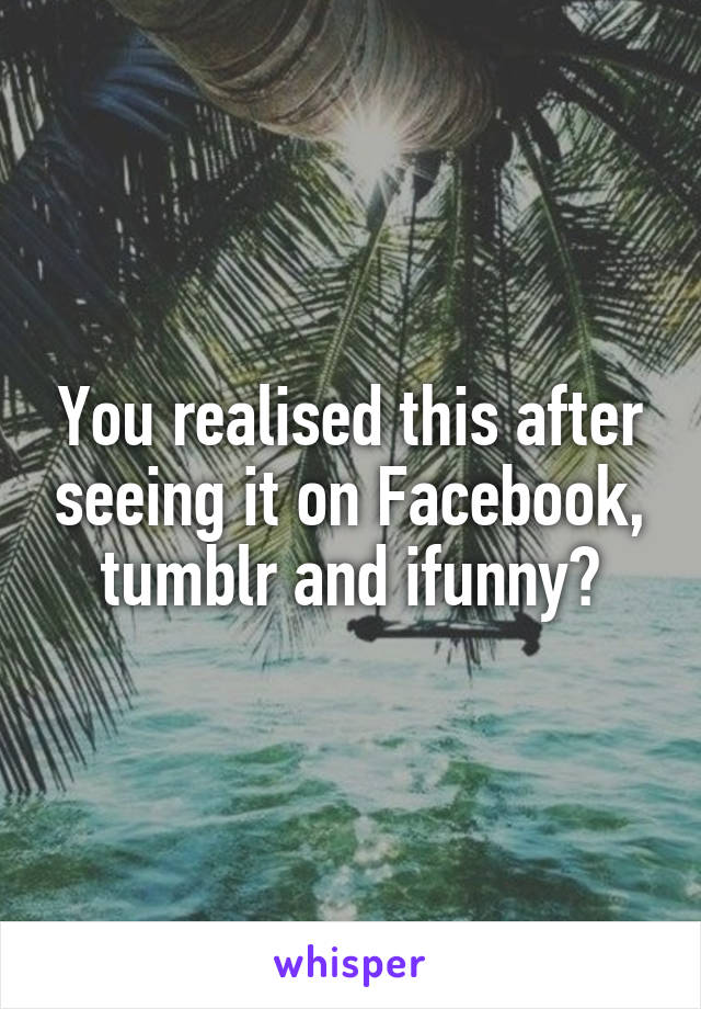 You realised this after seeing it on Facebook, tumblr and ifunny?