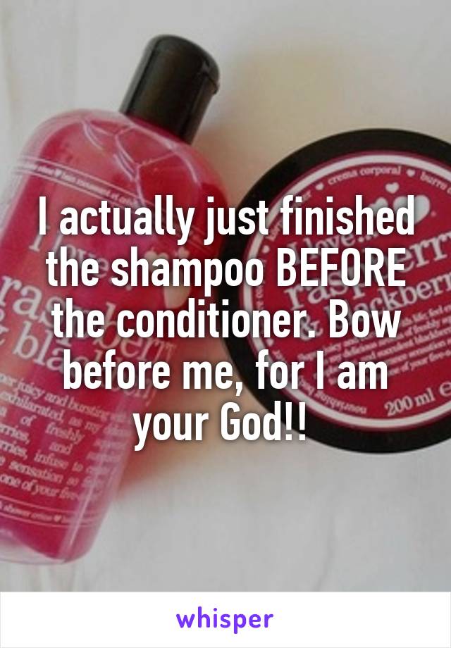 I actually just finished the shampoo BEFORE the conditioner. Bow before me, for I am your God!! 