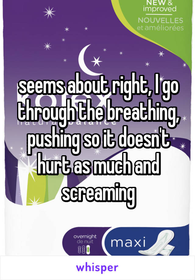 seems about right, I go through the breathing, pushing so it doesn't hurt as much and screaming