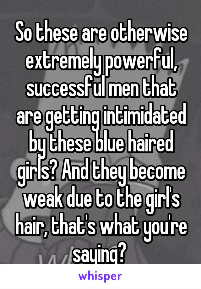 So these are otherwise extremely powerful, successful men that are getting intimidated by these blue haired girls? And they become weak due to the girl's hair, that's what you're saying? 