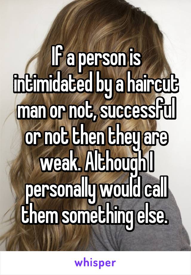 If a person is intimidated by a haircut man or not, successful or not then they are weak. Although I personally would call them something else. 