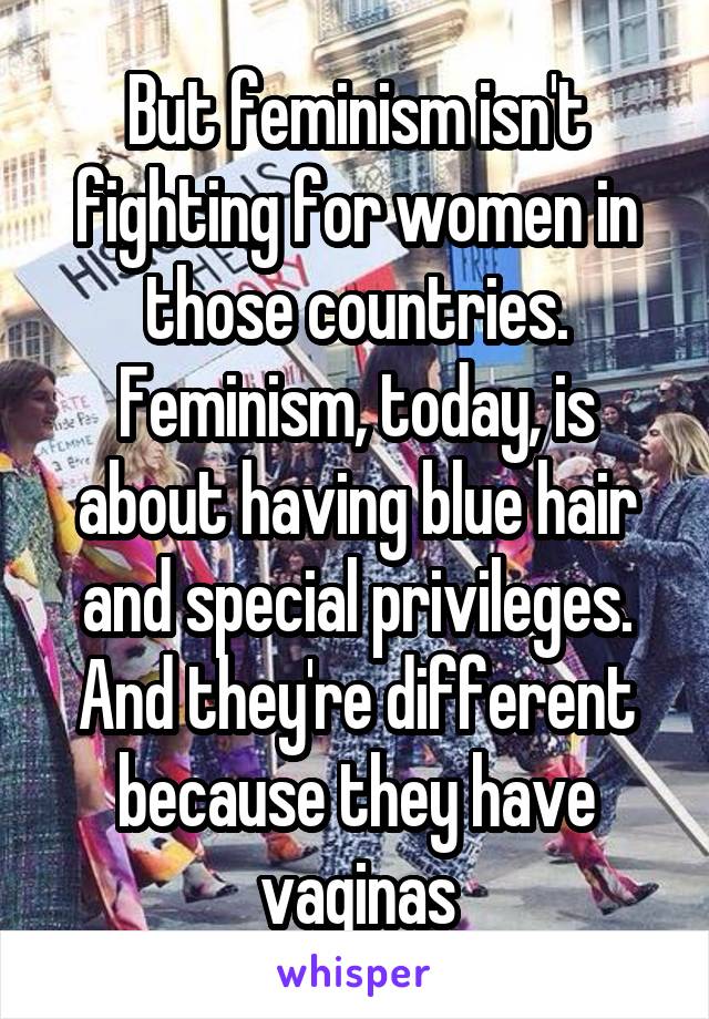 But feminism isn't fighting for women in those countries. Feminism, today, is about having blue hair and special privileges. And they're different because they have vaginas