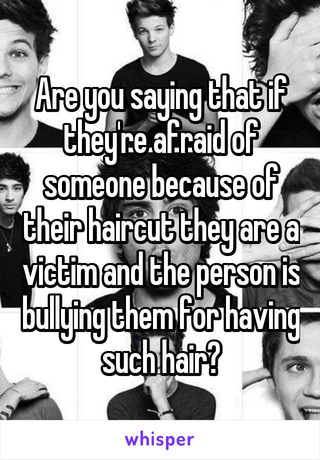 Are you saying that if they're afraid of someone because of their haircut they are a victim and the person is bullying them for having such hair?