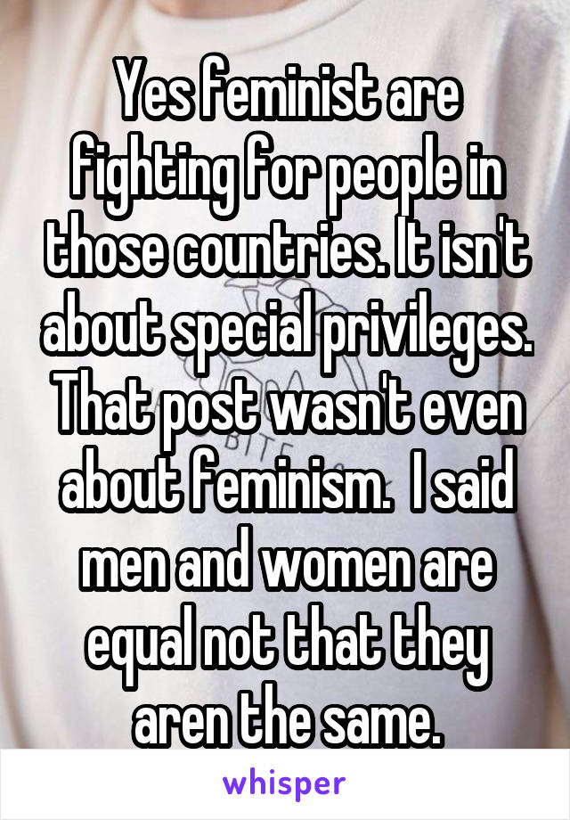 Yes feminist are fighting for people in those countries. It isn't about special privileges. That post wasn't even about feminism.  I said men and women are equal not that they aren the same.