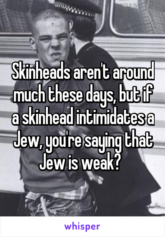 Skinheads aren't around much these days, but if a skinhead intimidates a Jew, you're saying that Jew is weak?  