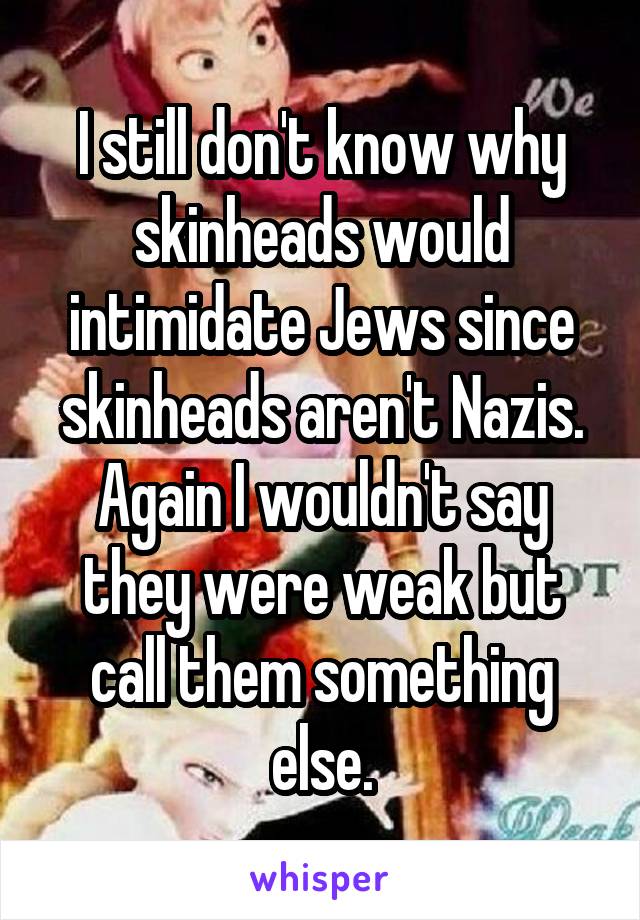 I still don't know why skinheads would intimidate Jews since skinheads aren't Nazis. Again I wouldn't say they were weak but call them something else.