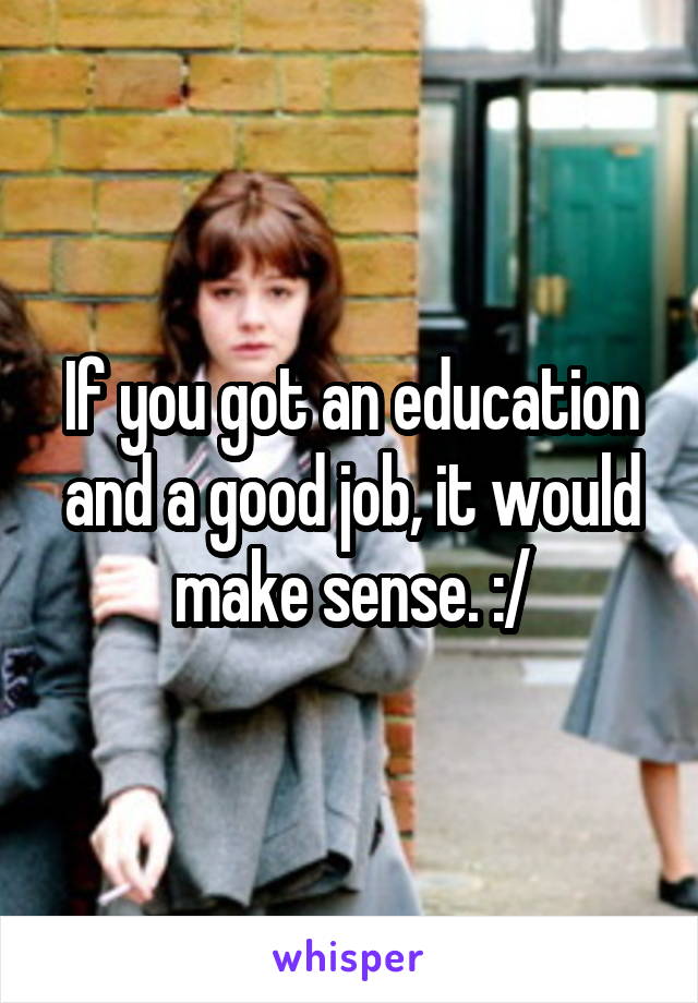 If you got an education and a good job, it would make sense. :/