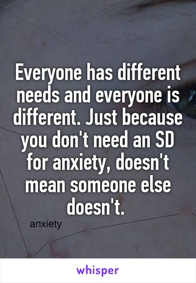 Everyone has different needs and everyone is different. Just because you don't need an SD for anxiety, doesn't mean someone else doesn't. 