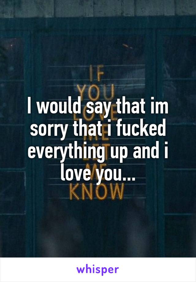 I would say that im sorry that i fucked everything up and i love you...