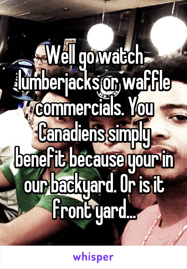 Well go watch lumberjacks or waffle commercials. You Canadiens simply benefit because your in our backyard. Or is it front yard...