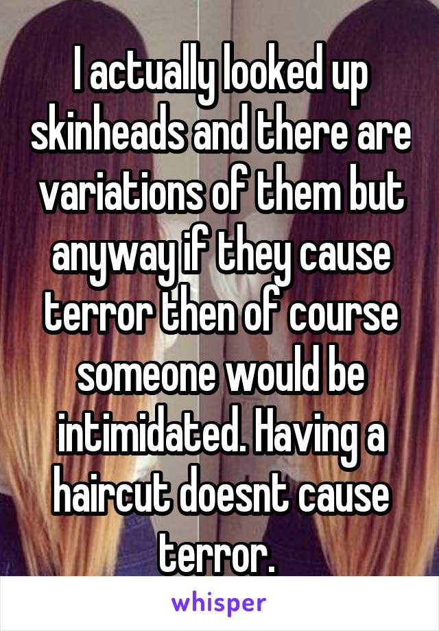 I actually looked up skinheads and there are variations of them but anyway if they cause terror then of course someone would be intimidated. Having a haircut doesnt cause terror. 