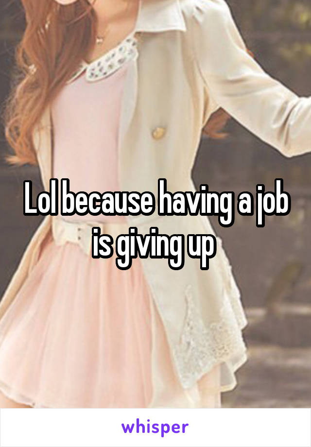 Lol because having a job is giving up 
