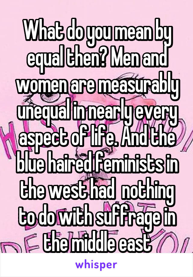 What do you mean by equal then? Men and women are measurably unequal in nearly every aspect of life. And the blue haired feminists in the west had  nothing to do with suffrage in the middle east