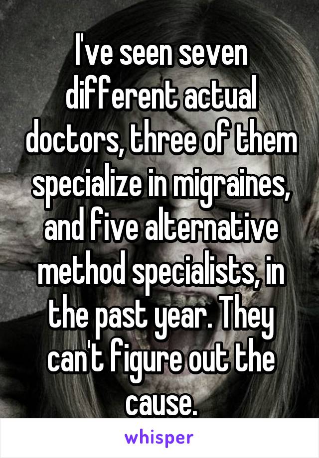 I've seen seven different actual doctors, three of them specialize in migraines, and five alternative method specialists, in the past year. They can't figure out the cause.
