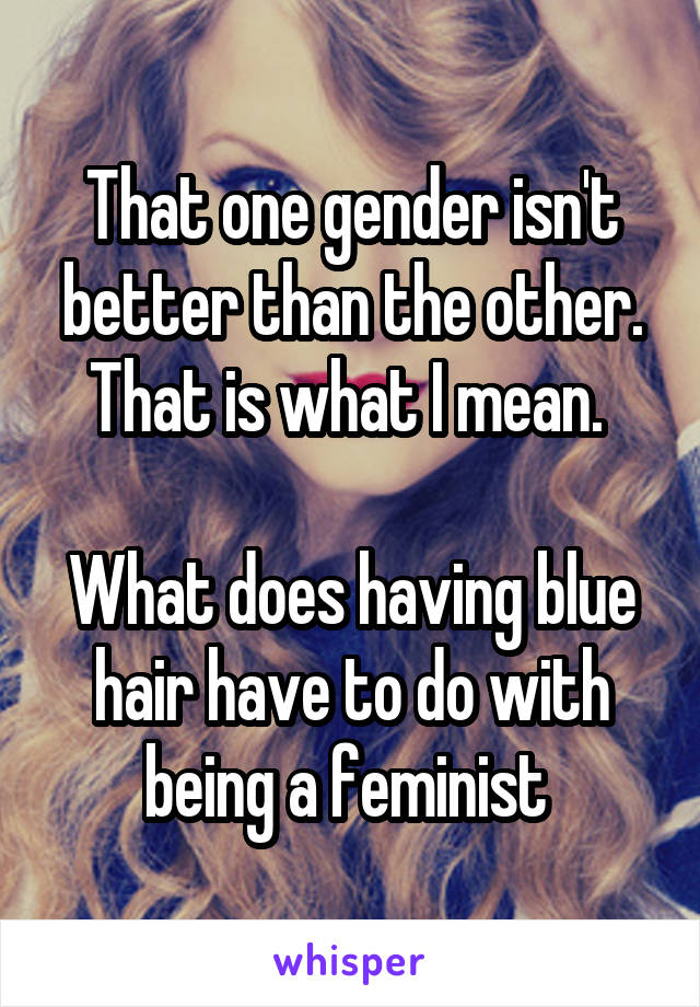 That one gender isn't better than the other. That is what I mean. 

What does having blue hair have to do with being a feminist 