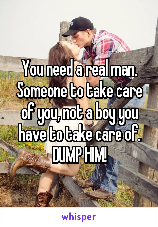 You need a real man. Someone to take care of you, not a boy you have to take care of. DUMP HIM!