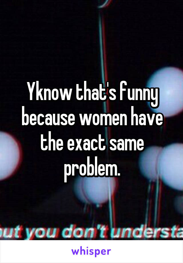 Yknow that's funny because women have the exact same problem.