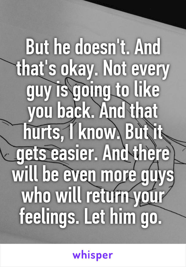 But he doesn't. And that's okay. Not every guy is going to like you back. And that hurts, I know. But it gets easier. And there will be even more guys who will return your feelings. Let him go. 