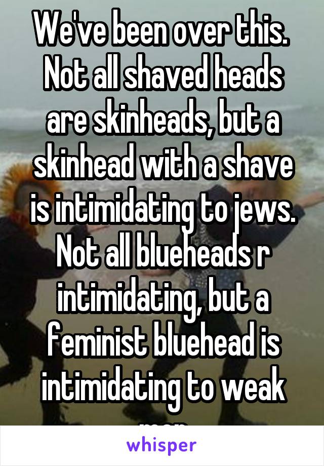 We've been over this.  Not all shaved heads are skinheads, but a skinhead with a shave is intimidating to jews. Not all blueheads r intimidating, but a feminist bluehead is intimidating to weak men