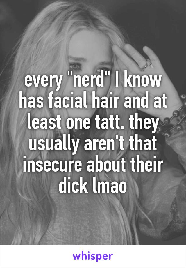 every "nerd" I know has facial hair and at least one tatt. they usually aren't that insecure about their dick lmao