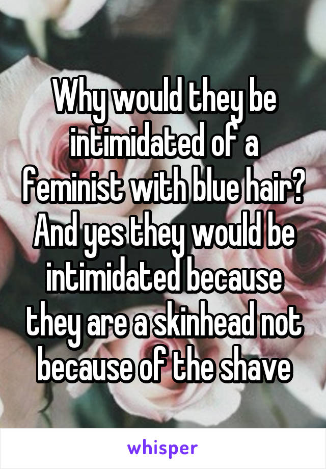 Why would they be intimidated of a feminist with blue hair? And yes they would be intimidated because they are a skinhead not because of the shave