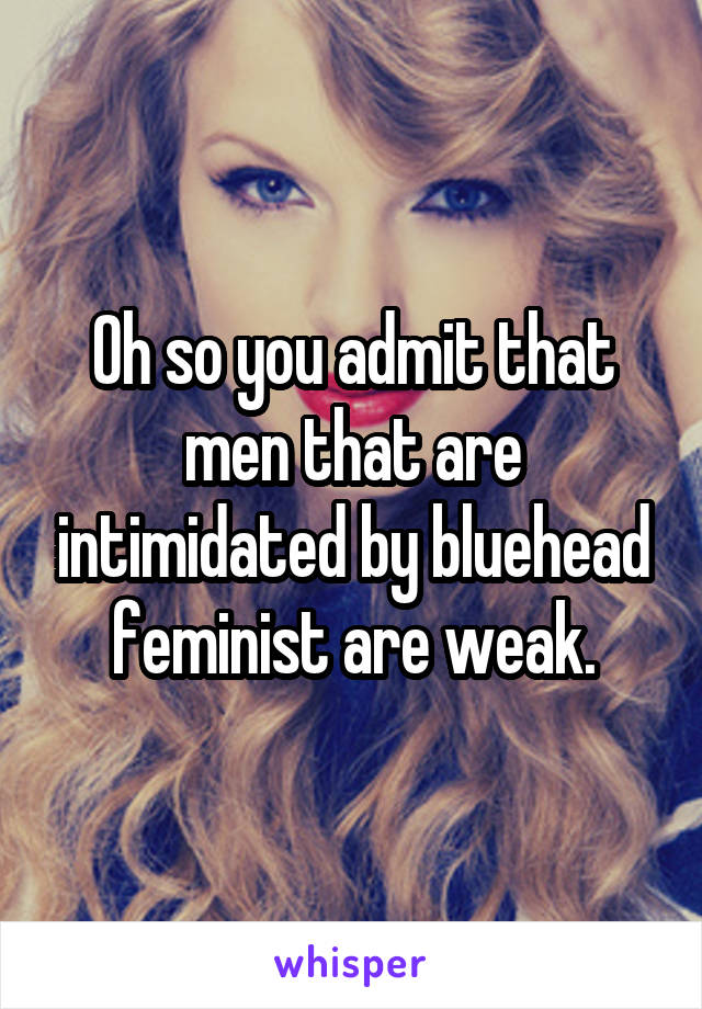 Oh so you admit that men that are intimidated by bluehead feminist are weak.