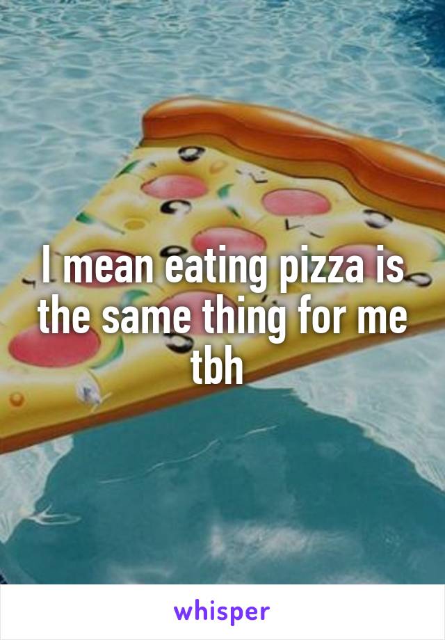 I mean eating pizza is the same thing for me tbh 