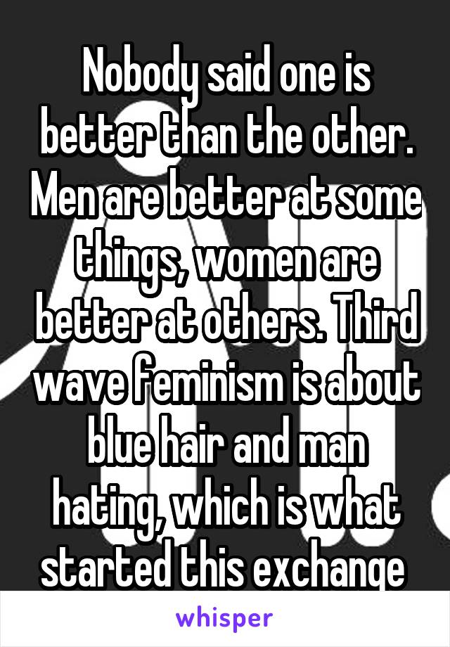 Nobody said one is better than the other. Men are better at some things, women are better at others. Third wave feminism is about blue hair and man hating, which is what started this exchange 