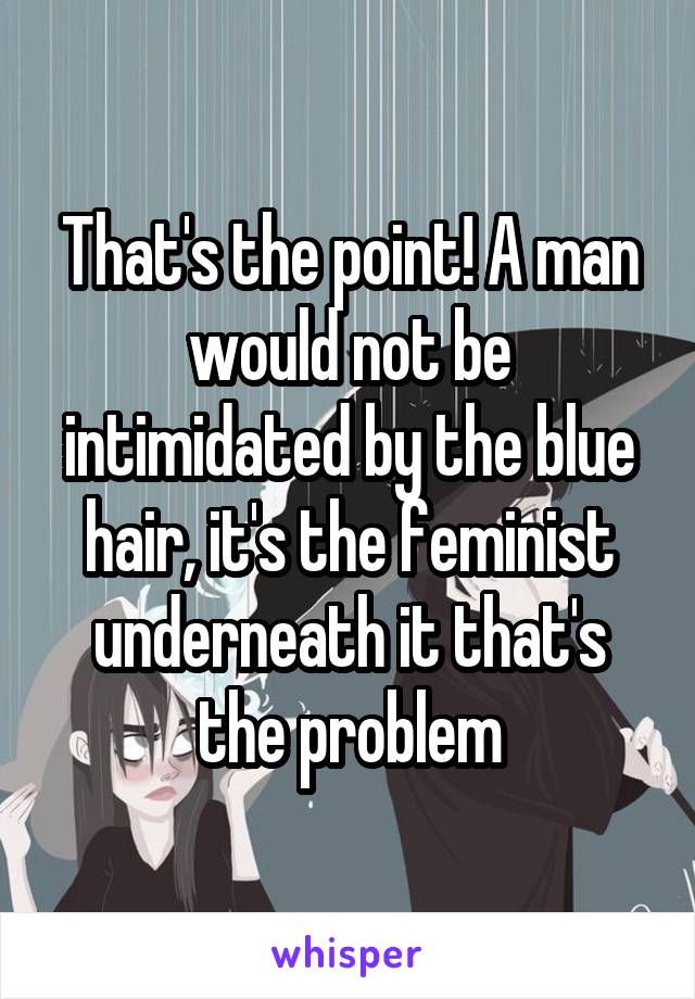 That's the point! A man would not be intimidated by the blue hair, it's the feminist underneath it that's the problem