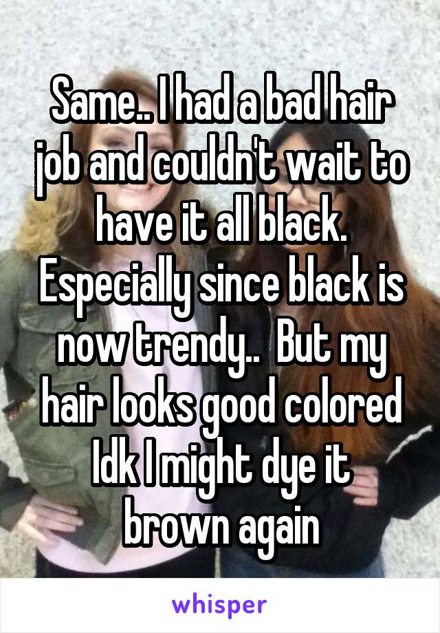 Same.. I had a bad hair job and couldn't wait to have it all black. Especially since black is now trendy..  But my hair looks good colored
Idk I might dye it brown again