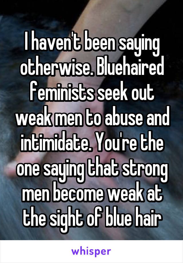 I haven't been saying otherwise. Bluehaired feminists seek out weak men to abuse and intimidate. You're the one saying that strong men become weak at the sight of blue hair