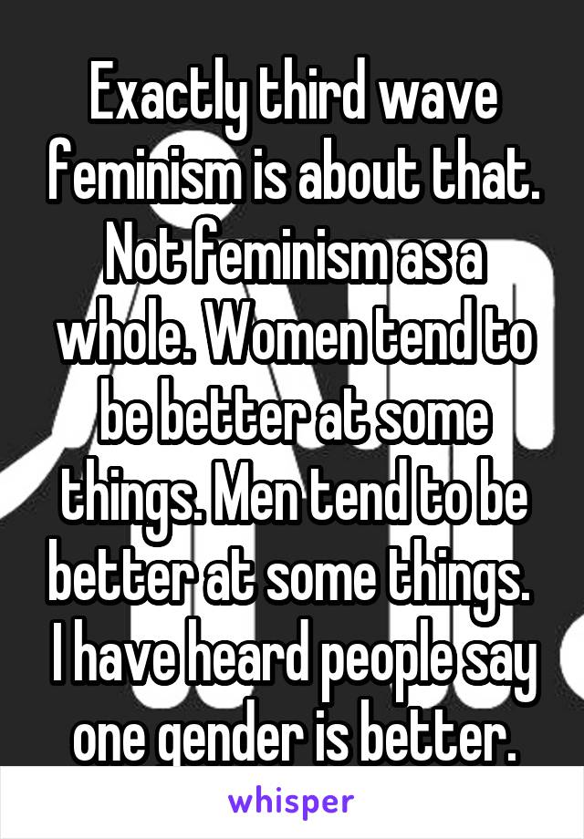 Exactly third wave feminism is about that. Not feminism as a whole. Women tend to be better at some things. Men tend to be better at some things. 
I have heard people say one gender is better.