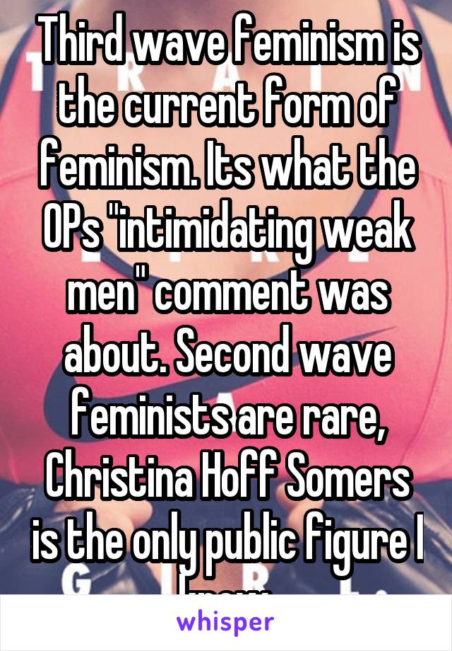 Third wave feminism is the current form of feminism. Its what the OPs "intimidating weak men" comment was about. Second wave feminists are rare, Christina Hoff Somers is the only public figure I know 