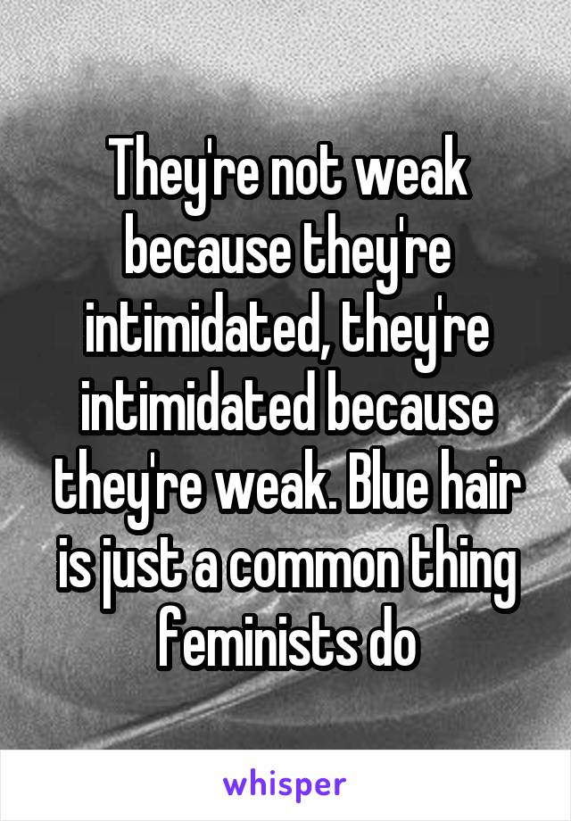 They're not weak because they're intimidated, they're intimidated because they're weak. Blue hair is just a common thing feminists do