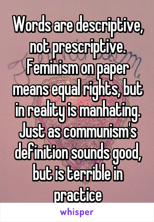 Words are descriptive, not prescriptive. Feminism on paper means equal rights, but in reality is manhating. Just as communism's definition sounds good, but is terrible in practice