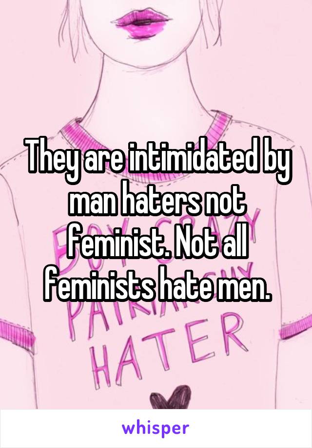 They are intimidated by man haters not feminist. Not all feminists hate men.